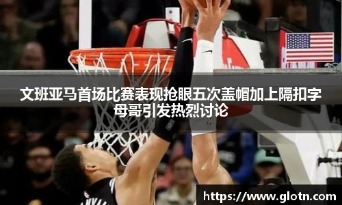 文班亚马首场比赛表现抢眼五次盖帽加上隔扣字母哥引发热烈讨论